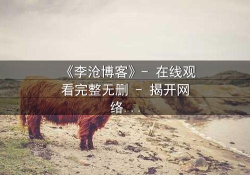 《李沧博客》- 在线观看完整无删 - 揭开网络背后的致命真相