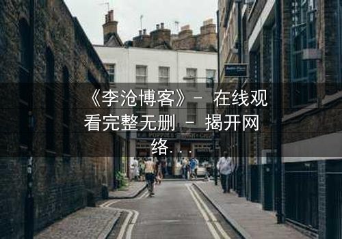 《李沧博客》- 在线观看完整无删 - 揭开网络背后的致命真相