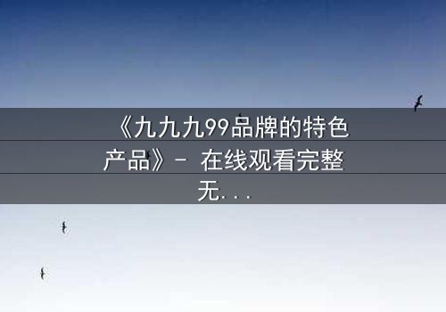 《九九九99品牌的特色产品》- 在线观看完整无删 - 揭秘品牌背后的惊天秘密
