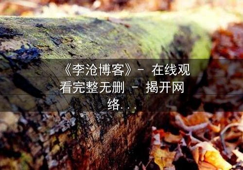 《李沧博客》- 在线观看完整无删 - 揭开网络背后的致命秘密