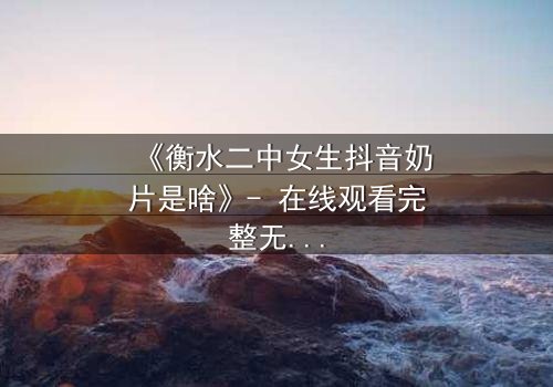 《衡水二中女生抖音奶片是啥》- 在线观看完整无删 - 揭秘校园背后的隐秘风暴