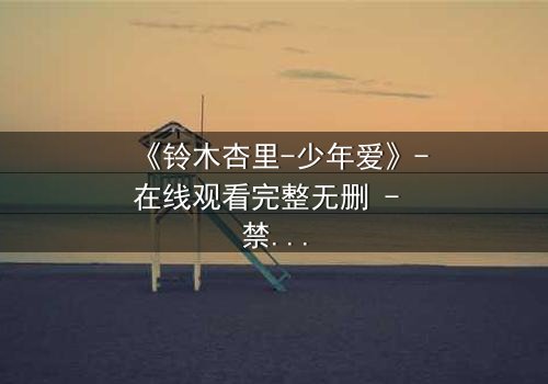 《铃木杏里-少年爱》-在线观看完整无删 - 禁忌之恋引爆情感风暴
