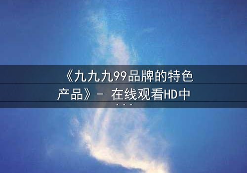 《九九九99品牌的特色产品》- 在线观看HD中字 - 一场关于品牌与背叛的终极对决