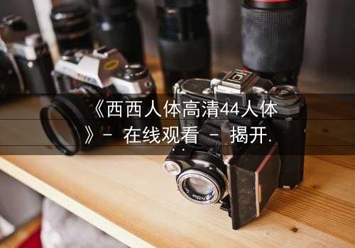 《西西人体高清44人体》- 在线观看 - 揭开人性最深层的秘密