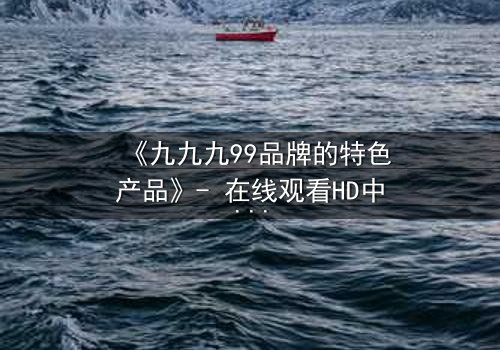 《九九九99品牌的特色产品》- 在线观看HD中字 - 揭秘品牌背后的惊天秘密