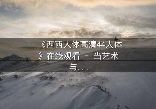 《西西人体高清44人体》在线观看 - 当艺术与欲望交织,谁能全身而退?