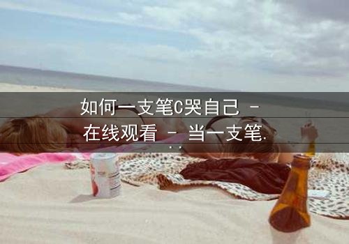 如何一支笔C哭自己 - 在线观看 - 当一支笔成为情感的引爆点