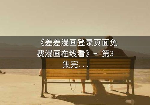 《差差漫画登录页面免费漫画在线看》- 第3集完整无删 - 揭开隐藏的真相,你敢直面吗?