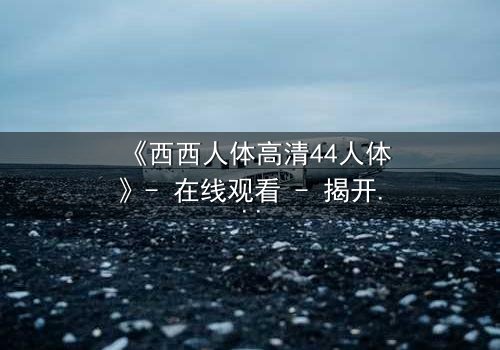 《西西人体高清44人体》- 在线观看 - 揭开人性最深层的秘密