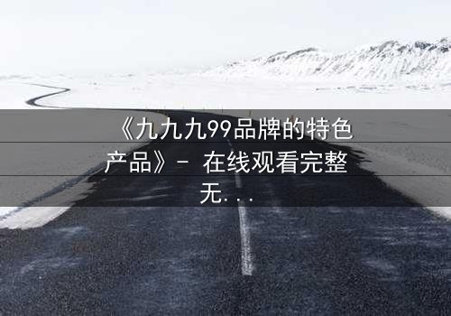 《九九九99品牌的特色产品》- 在线观看完整无删 - 揭秘品牌背后的致命诱惑