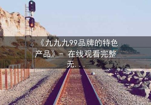 《九九九99品牌的特色产品》- 在线观看完整无删 - 揭秘品牌背后的惊天秘密