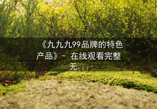 《九九九99品牌的特色产品》- 在线观看完整无删 - 揭秘品牌背后的惊天秘密