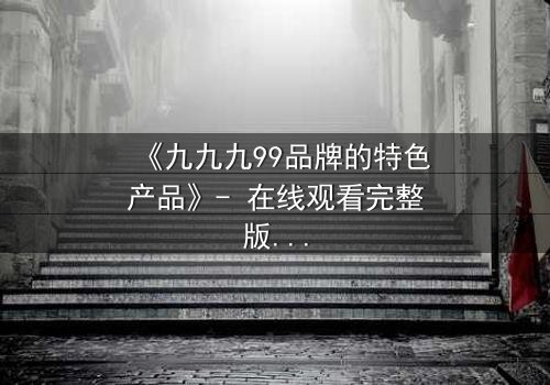《九九九99品牌的特色产品》- 在线观看完整版 - 揭开品牌背后的惊天秘密
