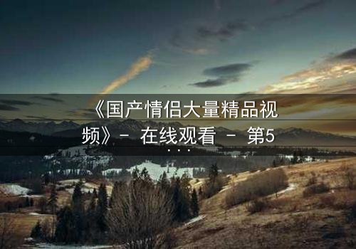 《国产情侣大量精品视频》- 在线观看 - 第5集 HD中字