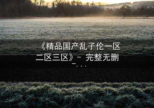 《精品国产乱子伦一区二区三区》- 完整无删 - 第7集在线观看