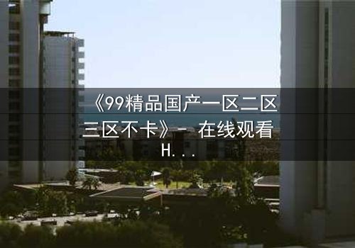 《99精品国产一区二区三区不卡》- 在线观看HD中字 - 免费1080P超清完整无删