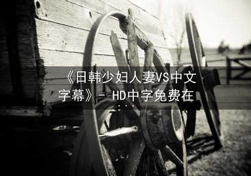 《日韩少妇人妻VS中文字幕》- HD中字免费在线观看 - 第3集完整无删