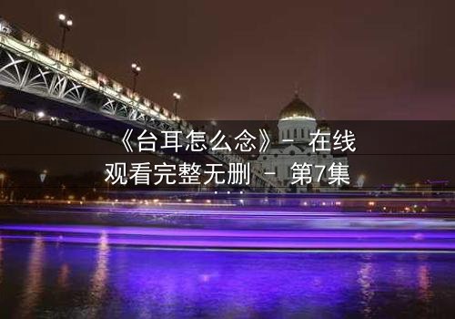 《台耳怎么念》- 在线观看完整无删 - 第7集HD中字免费