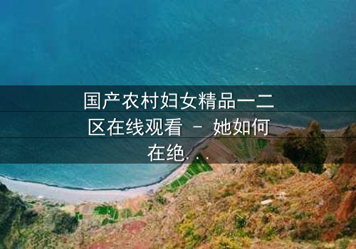 国产农村妇女精品一二区在线观看 - 她如何在绝望中改写命运?