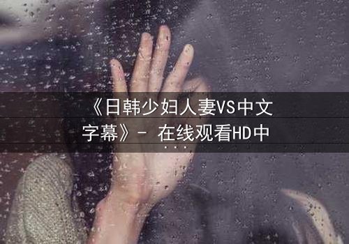 《日韩少妇人妻VS中文字幕》- 在线观看HD中字完整无删 - 当禁忌之恋遇上文化碰撞,谁将主宰命运?