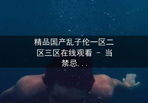 精品国产乱子伦一区二区三区在线观看 - 当禁忌之恋撕裂豪门,谁能全身而退?