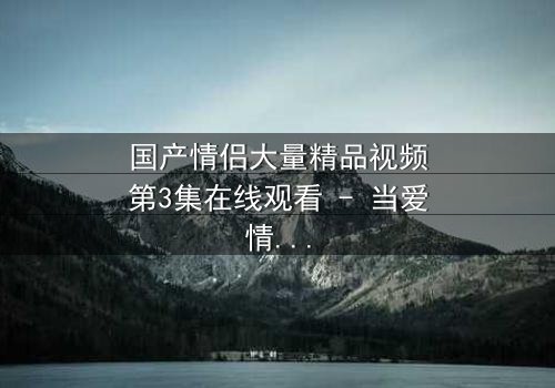 国产情侣大量精品视频第3集在线观看 - 当爱情遭遇现实最残酷考验