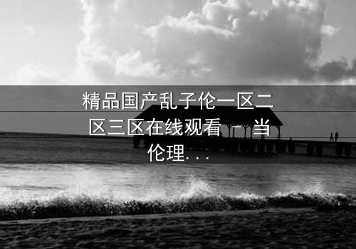 精品国产乱子伦一区二区三区在线观看 - 当伦理与欲望在家族中激烈碰撞