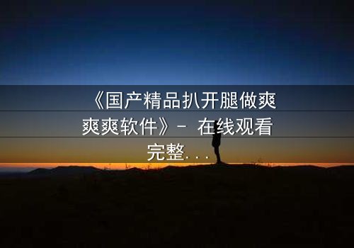 《国产精品扒开腿做爽爽爽软件》- 在线观看完整无删 - 揭开禁忌之恋的隐秘真相