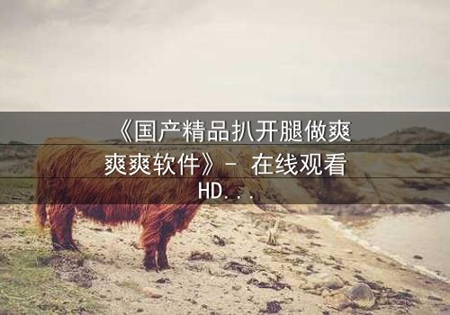 《国产精品扒开腿做爽爽爽软件》- 在线观看HD中字完整无删 - 一场欲望与救赎的终极较量