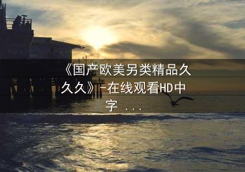 《国产欧美另类精品久久久》-在线观看HD中字 - 免费1080P超清完整无删