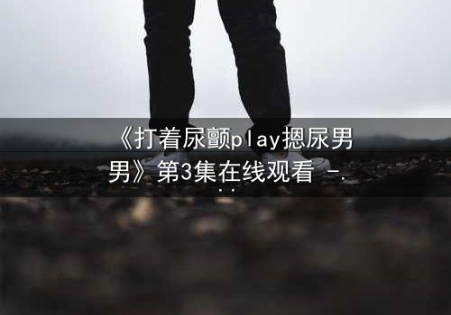《打着尿颤play摁尿男男》第3集在线观看 - 当欲望与羞耻在极限拉扯中爆发