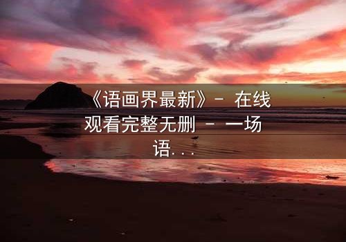 《语画界最新》- 在线观看完整无删 - 一场语言与视觉的终极对决